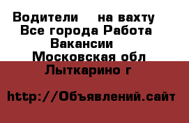 Водители BC на вахту. - Все города Работа » Вакансии   . Московская обл.,Лыткарино г.